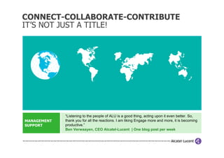 CONNECT-COLLABORATE-CONTRIBUTE
IT’S NOT JUST A TITLE!




             “Listening to the people of ALU is a good thing, acting upon it even better. So,
MANAGEMENT   thank you for all the reactions. I am liking Engage more and more, it is becoming
SUPPORT      productive.”
             Ben Verwaayen, CEO Alcatel-Lucent | One blog post per week
 
