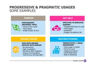PROGRESSIVE & PRAGMATIC USAGES
SOME EXAMPLES

        PASSION                          GET HELP

      PHOTOGRAPHY                        EMPLOYEE TO EMPLOYEE
      UNIVERSAL TOPIC                    SUPPORT
      • Theme of the month               • CM|Advocates|Users on duty
      • Tips & Ideas                     • Café Engage
      • Amélie Poulain @ ALU!            • Guidebook
                                         • Engage: the platform life



     ENGAGE INSIDE                    SUCCESS STORIES
      FOOJ WITH ENGAGE                   PRODUCTIVITY | IDEAS
      DEVELOP WITH ENGAGE                ENGAGEMENT
      • No governance                    • Email usage re-visited
      • Data visualization               • Think Out Loud
      • Bell labs & R&D integration      • Tagging and search
      • Unique Communications            • Social Media Ninja
        channel (e.g. Earnings Q&A)      • Sales & Marketing
 