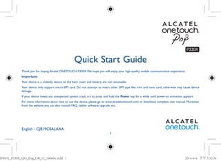 1
Quick Start Guide
English - CJB19C0ALAAA
Thank you for buying Alcatel ONETOUCH P330X.We hope you will enjoy your high-quality mobile communication experience.
Important:
Your device is a unibody device, so the back cover and battery are not removable.
Your device only support micro-SIM card. Do not attempt to insert other SIM type like mini and nano card, otherwise may cause device
damage.
If your device meets any unexpected system crash, try to press and hold the Power key for a while until power-on animation appears.
For more information about how to use the device, please go to www.alcatelonetouch.com to download complete user manual. Moreover,
from the website you can also consult FAQ, realize software upgrade, etc.
IP4931_P330X_QG_Eng_GB_12_140604.indd 1IP4931_P330X_QG_Eng_GB_12_140604.indd 1 2014-6-4 下午 3:52:362014-6-4 下午 3:52:36
 