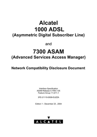 Alcatel
1000 ADSL
(Asymmetric Digital Subscriber Line)
and
7300 ASAM
(Advanced Services Access Manager)
Network Compatibility Disclosure Document
Interface Specification
ASAM Release 4.7/R4.7.05
Feature Group 11.0/11.1
3FE-21110-0008-EUZZA
Edition 1 - December 23 , 2004
 