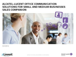 ALCATEL-LUCENT OFFICE COMMUNICATION
SOLUTIONS FOR SMALL AND MEDIUM BUSINESSES
SALES COMPANION




Q3/2012




                COPYRIGHT © 2011 ALCATEL-LUCENT ENTERPRISE. ALL RIGHTS RESERVED.
 