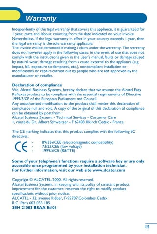 15
Warranty
15
howtoc
Independently of the legal warranty that covers this appliance, it is guaranteed for
1 year, parts and labour, counting from the date indicated on your invoice.
Nevertheless, if the legal warranty in effect in your country exceeds 1 year, then
the legal warranty is the sole warranty applicable.
The invoice will be demanded if making a claim under the warranty. The warranty
does not however apply in the following cases: in the event of use that does not
comply with the instructions given in this user's manual, faults or damage caused
by natural wear, damage resulting from a cause external to the appliance (e.g.
impact, fall, exposure to dampness, etc.), noncompliant installation or
modifications or repairs carried out by people who are not approved by the
manufacturer or retailer.
Declaration of compliance
We, Alcatel Business Systems, hereby declare that we assume the Alcatel Easy
Reflexes product to be compliant with the essential requirements of Directive
1999/5/CE of the European Parliament and Council.
Any unauthorised modification to the product shall render this declaration of
compliance null and void. A copy of the original of this declaration of compliance
can be obtained by post from :
Alcatel Business Systems - Technical Services - Customer Care
1, route du Dr. Albert Schweitzer - F 67408 Illkirch Cedex - France
The CE marking indicates that this product complies with the following EC
directives:
Some of your telephone's functions require a software key or are only
accessible once programmed by your installation technician.
For further information, visit our web site www.alcatel.com
Copyright © ALCATEL. 2000. All rights reserved.
Alcatel Business Systems, in keeping with its policy of constant product
improvement for the customer, reserves the right to modify product
specifications without prior notice.
ALCATEL - 32, avenue Kléber, F-92707 Colombes Cedex
R.C. Paris 602 033 185
3EH 21003 BSAA Ed.01
- 89/336/CEE (electromagnetic compatibility)
- 73/23/CEE (low voltage)
- 1999/5/CE (R&TTE)
 