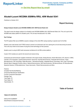 Find Industry reports, Company profiles
ReportLinker                                                                      and Market Statistics
                                         >> Get this Report Now by email!



Alcatel-Lucent WCDMA 850MHz RRU, 40W Model 9341
Published on October 2010

                                                                                                            Report Summary

Design Analysis Alcatel-Lucent WCDMA 850MHz 9341 40W Remote Radio Unit


This report covers the design analysis of an Alcatel-Lucent WCDMA 850MHz 9341 40W Remote Radio Unit. This unit is part of the
WCDMA base station platform for Alcatel-Lucent. The unit was manufactured in Q1 2009.


Key Findings:


The RF duplexer filter size at 850MHz caused a redesign of the entire RRU casing resulting in special cover for the filter.


Alcatel-Lucent used tamper proof TORX screws to prevent non-authorized user from opening the unit and discovering its secrets.
This is the only vendor we are aware of using this screw technology for their products.


Alcatel-Lucent is using its MCR radio transceiver architecture for its RRU product platform


Custom VCO modules are used for the transmit and receive timing


Component and semiconductor suppliers mentioned in this report include: Analog Devices, Anaren Microwave, ATC, Bourns, C-MAC,
Coilcraft, CTS Corporation, Cypress Semiconductor, Epcos AG, Fairchild Semiconductor, Freescale Semiconductor, Fujitsu
Microelectronics, GSI Technology, Hittite Microwave, International Rectifier, Integrated Device Technology, Intel, Linear Technology,
Marvell, Maxim Integrated Products, Micron, National Semiconductor, NXP Semiconductors, ON Semiconductor, RF MicroDevices,
Skyworks Solutions, STMicroelectronics, Texas Instruments, TriQuint Semiconductors and Xilinx.


Features
Complete Part Number/Marking
Component Manufacturer Identification
Function Component Description
Package Type
Total Pages: 78
Total Tables: 20
Total Exhibits: 74




                                                                                                             Table of Content


TABLE OF CONTENTS


EXECUTIVE SUMMARY                             ...6
Active/Passive Component Summary                              6



Alcatel-Lucent WCDMA 850MHz RRU, 40W Model 9341 (From Slideshare)                                                             Page 1/6
 