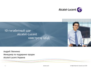 All Rights Reserved © Alcatel-Lucent 2010•1 | Alcatel-Lucent
10-гигабитный шаг
Alcatel-Lucent
навстречу ЦОД
Андрей Левченко
Менеджер по поддержке продаж
Alcatel-Lucent Украина
 