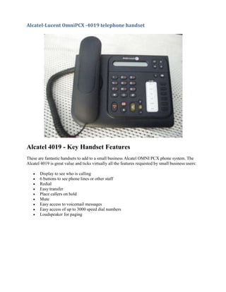 Alcatel 4019 - Key Handset Features<br />These are fantastic handsets to add to a small business Alcatel OMNI PCX phone system. The Alcatel 4019 is great value and ticks virtually all the features requested by small business users:<br />Display to see who is calling<br />6 buttons to see phone lines or other staff<br />Redial<br />Easy transfer<br />Place callers on hold<br />Mute<br />Easy access to voicemail messages<br />Easy access of up to 3000 speed dial numbers<br />Loudspeaker for paging<br /> <br />