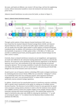 APT700 – An Effective Band for Global Harmonization
ALCATEL-LUCENT STRATEGIC WHITE PAPER
13
the same, and bands are different, one country’s UE may drag a call into the neighboring
country without intersystem handoffs to return the terminal to the lowest transmit
power levels.
Adjacent channel interference can arise across the border, as shown in Figure 11.
Through careful analysis of these adjacent channel interference (ACI) cases, we
have found that the standard Adjacent Channel Leakage Ratios (ACLR) and Adjacent
Channel Selectivity (ACS) are such that the buffer regions needed to protect against
ACI are smaller than the buffer region needed to protect against co-channel interference
considered earlier. In addition, the restrictions on the channels that are “in accord” limit
the bandwidth of operation to 10 MHz uplink in filter 1 (703 MHz to 713 MHz) and,
provides an additional guard band, protecting against adjacent channel leakage into the
other country’s system.
Currently, these co-channel interference scenarios are not insignificant, and negotiations
are made more difficult by the substantial existing deployment of systems on the US side.
However, the reciprocity of the interference should motivate negotiations as the Mexican
spectrum is put to use, and coordination of the radio network planning can proceed
among the operators. The increasing availability of small cells (Alcatel-Lucent metro cells
and indoor cells) provides new and very useful tools for radio planning and should help
mitigate the size of the exclusion zones near the border.
Alcatel-Lucent’s use of frequency selective scheduling (FSS) tends to mitigate interference
by scheduling physical resource blocks (PRBs) that are somewhat “orthogonal” to those
of an interfering source that may overlap the channel. Some important interference
mitigations have used “over provisioned PUCCH” to reduce ACLR in bands with
particularly onerous emission leakage regulations.
In addition, Alcatel-Lucent has spearheaded research in interference rejection combining
(IRC) to greatly reduce interference in the uplink, by making use of multiple receiver
diversity branches. The direction of arrival (DOA) of noise (or more generally the spatial
noise covariance among antenna columns) is used to solve the minimum mean squared
error (MMSE) criterion to derive the complex weights on the multiple antenna columns,
essentially steering nulls toward interfering sources. This method helps optimize the
signal to interference plus noise ratio (SINR) by reducing the interference, “I,” as well
as increasing the signal, “S.” It is distinct from the Maximum Ratio Combiner which
optimizes the SNR only.
Figure 11. Adjacent channel interference scenarios
798768 775
USA
Band
Plan
APT
Band
Plan in
Mexico
TV
Channelization
698
MHz
A
52 53 54 55 56 57 58 59 60 61 62 63 64 65 66 67 68 69
B C B C A B C A B
ACI from BS to
BS (Scenario A)
ACI from BS to
BS (Scenario C)
ACI from
UE to UE
(Scenario D)
ACI from UE to
UE (Scenario E)
ACI from BS to
BS (Scenario F)
ACI from UE to
UE (Scenario B)
710 722 728 734 740 746
757
769
787
788 799 805
698
MHz
703 748 758
803
806
Public
Safety
Narrowband
Public
Safety
Narrowband
Public
Safety
Broadband
PPDR
Public
Safety
Broadband
A CDTV
DTV
D E
704 716 758 776
 