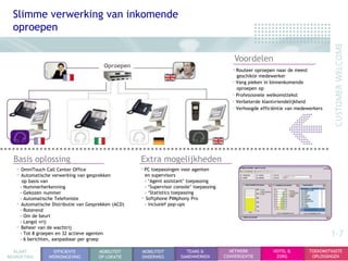 Slimme verwerking van inkomende
  oproepen

                                                                                              Voordelen
                                         Oproepen
                                                                                             •Routeer oproepen naar de meest
                                                                                               geschikte medewerker
                                                                                              Vang pieken in binnenkomende
                                                                                               oproepen op
                                                                                              Professionele welkomsttekst
                                                                                              Verbeterde klantvriendelijkheid
                                                                                              Verhoogde efficiëntie van medewerkers




  Basis oplossing                                    Extra mogelijkheden
   • OmniTouch Call Center Office                    •PC toepassingen voor agenten
   • Automatische verwerking van gesprekken           en supervisors
     op basis van                                     - „Agent assistant‟ toepassing
    - Nummerherkenning                                - „Supervisor console‟ toepassing
    - Gekozen nummer                                  - „Statistics toepassing
    - Automatische Telefoniste                       • Softphone PIMphony Pro
   • Automatische Distributie van Gesprekken (ACD)    - inclusief pop-ups
    - Roterend
    - Om de beurt
    - Langst vrij
   • Beheer van de wachtrij
    - Tot 8 groepen en 32 actieve agenten
    - 6 berichten, aanpasbaar per groep
                                                                                                                                       1-7
  KLANT            EFFICIENTE         MOBILITEIT     MOBILITEIT          TEAMS &            NETWERK           HOTEL &          TOEKOMSTVASTE
BEGROETING       WERKOMGEVING         OP LOKATIE     ONDERWEG          SAMENWERKEN        CONVERGENTIE         ZORG             OPLOSSINGEN
 