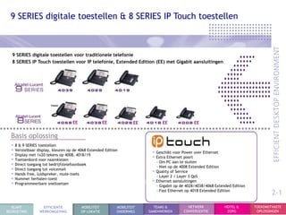 9 SERIES digitale toestellen & 8 SERIES IP Touch toestellen



  9 SERIES digitale toestellen voor traditionele telefonie
  8 SERIES IP Touch toestellen voor IP telefonie, Extended Edition (EE) met Gigabit aansluitingen




                                   EE                EE            EE         EE               EE


  Basis oplossing
  • 8 & 9 SERIES toestellen
  • Verstelbaar display, kleuren op de 4068 Extended Edition             • Geschikt voor Power over Ethernet
  • Display met 1x20 tekens op 4008, 4018/19                             • Extra Ethernet poort
  • Toetsenbord voor naamkiezen                                            - Om PC aan te sluiten
  • Direct toegang tot bedrijfstelefoonboek                                - Niet op de 4008 Extended Edition
  • Direct toegang tot voicemail                                         • Quality of Service
  • Hands free, luidspreker, mute-toets                                    - Layer 2 / Layer 3 QoS
  • Nummer herhalen-toest                                                • Ethernet aansluitingen
  • Programmeerbare sneltoetsen                                            - Gigabit op de 4028/4038/4068 Extended Edition
                                                                           - Fast Ethernet op 4018 Extended Edition
                                                                                                                                     2-1
  KLANT           EFFICIENTE            MOBILITEIT         MOBILITEIT     TEAMS &          NETWERK             HOTEL &       TOEKOMSTVASTE
BEGROETING       WERKOMGEVING           OP LOKATIE         ONDERWEG     SAMENWERKEN      CONVERGENTIE           ZORG          OPLOSSINGEN
 
