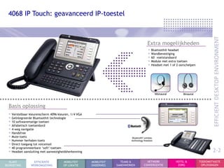 4068 IP Touch: geavanceerd IP-toestel



                                                                                   Extra mogelijkheden
                                                                                   • Bluetooth® headset
                                                                                   • Wandbevestiging
                                                                                   • 60 voetstandaard
                                                                                   • Module met extra toetsen
                                                                                   • Headset met 1 of 2 oorschelpen




  Basis oplossing
  • Verstelbaar kleurenscherm 4096 kleuren, 1/4 VGA
  • Geïntegreerde Bluetooth® technologie
  • 10 softwarematige toetsen
  • Alfabetisch toetsenbord
  • 4-weg navigatie
  • Handsfree
  • Mute-toets
  • Nummer herhalen-toets
  • Direct toegang tot voicemail
  • 40 programmeerbare „soft‟-toetsen
  • Headset aansluiting met aanwezigheidsherkenning                                                                           2-2
  KLANT           EFFICIENTE          MOBILITEIT      MOBILITEIT     TEAMS &       NETWERK           HOTEL &          TOEKOMSTVASTE
BEGROETING       WERKOMGEVING         OP LOKATIE      ONDERWEG     SAMENWERKEN   CONVERGENTIE         ZORG             OPLOSSINGEN
 
