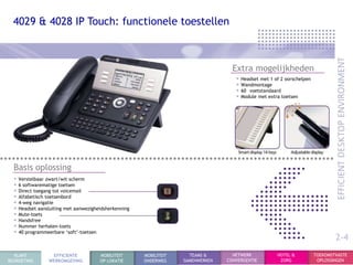 4029 & 4028 IP Touch: functionele toestellen



                                                                                   Extra mogelijkheden
                                                                                    • Headset met 1 of 2 oorschelpen
                                                                                    • Wandmontage
                                                                                    • 60 voetstandaard
                                                                                    • Module met extra toetsen




  Basis oplossing
  • Verstelbaar zwart/wit scherm
  • 6 softwarematige toetsen
  • Direct toegang tot voicemail
  • Alfabetisch toetsenbord
  • 4-weg navigatie
  • Headset aansluiting met aanwezigheidsherkenning
  • Mute-toets
  • Handsfree
  • Nummer herhalen-toets
  • 40 programmeerbare „soft‟-toetsen
                                                                                                                               2-4
  KLANT           EFFICIENTE          MOBILITEIT      MOBILITEIT     TEAMS &       NETWERK           HOTEL &           TOEKOMSTVASTE
BEGROETING       WERKOMGEVING         OP LOKATIE      ONDERWEG     SAMENWERKEN   CONVERGENTIE         ZORG              OPLOSSINGEN
 