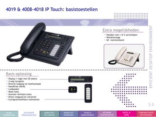 4019 & 4008-4018 IP Touch: basistoestellen



                                                                                 Extra mogelijkheden
                                                                                  • Headset met 1 of 2 oorschelpen
                                                                                  • Wandmontage
                                                                                  • 60 voetstandaard




  Basis oplossing
  • Display 1 regel met 20 tekens
  • 2-weg navigatie
  • Directe toegang tot telefoonboek
  • Handsfree (4018)
  • Luidpeaker
  • Mute-toets
  • Nummer herhalen-toets
  • Direct toegang tot voicemail
  • 6 programmeerbare sneltoetsen
                                                                                                                             2-5
  KLANT           EFFICIENTE           MOBILITEIT   MOBILITEIT     TEAMS &       NETWERK           HOTEL &           TOEKOMSTVASTE
BEGROETING       WERKOMGEVING          OP LOKATIE   ONDERWEG     SAMENWERKEN   CONVERGENTIE         ZORG              OPLOSSINGEN
 