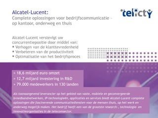 Alcatel-Lucent:
Complete oplossingen voor bedrijfscommunicatie –
op kantoor, onderweg en thuis


Alcatel-Lucent verstevigt uw
concurrentiepositie door middel van:
 Verhogen van de klanttevredenheid
 Verbeteren van de productiviteit
 Optimalisatie van het bedrijfsproces


> 18,6 miljard euro omzet
> 12,7 miljard investering in R&D
> 79.000 medewerkers in 130 landen

Als toonaangevend leverancier op het gebied van vaste, mobiele en geconvergeerde
breedbandnetwerken, IP-technologieën, applicaties en services biedt Alcatel-Lucent complete
oplossingen die fascinerende communicatiediensten voor de mensen thuis, op het werk en
onderweg mogelijk maken. Het bedrijf heeft een van de grootste research-, technologie- en
innovatieorganisaties in de telecomsector.
 