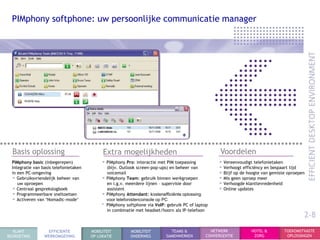 PIMphony softphone: uw persoonlijke communicatie manager




  Basis oplossing                            Extra mogelijkheden                                     Voordelen
  PIMphony basic (inbegerepen)               • PIMphony Pro: interactie met PIM toepassing          • Vereenvoudigt telefonietaken
  Integratie van basis telefonietaken          (bijv. Outlook screen-pop-ups) en beheer van         • Verhoogt efficiëncy en bespaart tijd
  in een PC-omgeving                           voicemail                                            • Blijf op de hoogte van gemiste oproepen
  • Gebruiksvriendelijk beheer van           • PIMphony Team: gebruik binnen werkgroepen            • Mis geen oproep meer
     uw oproepen                               en i.g.v. meerdere lijnen – supervisie door          • Verhoogde klanttevredenheid
  • Centraal gesprekslogboek                   assistent                                            • Online updates
  • Programmeerbare sneltoetsen              • PIMphony Attendant: kostenefficiënte oplossing
  • Activeren van „Nomadic-mode‟               voor telefonistenconsole op PC
                                             • PIMphony softphone via VoIP: gebruik PC of laptop
                                               in combinatie met headset/hoorn als IP-telefoon
                                                                                                                                            2-8
  KLANT            EFFICIENTE           MOBILITEIT        MOBILITEIT          TEAMS &            NETWERK           HOTEL &         TOEKOMSTVASTE
BEGROETING        WERKOMGEVING          OP LOKATIE        ONDERWEG          SAMENWERKEN        CONVERGENTIE         ZORG            OPLOSSINGEN
 