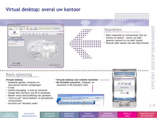 Virtual desktop: overal uw kantoor



                                                                                                       Voordelen
                                                                                                      • Wees responsief en communiceer met uw
                                                                                                        klanten en bedrijf – overal, op ieder
                                                                                                        gewenst moment en via ieder toestel
                                                                                                      • Gebruik ieder toestel met een Web browser




  Basis oplossing
  Virtuele desktop                                     • Virtuele desktop voor mobiele toestellen
  • Gedeelde agenda, contacten en                      • MS Outlook® connector, integreer uw
     documenten binnen werkgroepen                       teamwerk in MS Outlook® client
  • E-mail
  • Unified messaging - e-mail en voicemail
  • Veilige Web interface voor PC & notebooks
  • Beheer overal doorschakeling van oproepen
  • „Click-to-call‟ vanuit bedrijfs- en persoonlijke
     contactlijsten
  • Activatie van „Nomadic mode‟
                                                                                                                                                    2-9
  KLANT            EFFICIENTE             MOBILITEIT            MOBILITEIT         TEAMS &            NETWERK           HOTEL &         TOEKOMSTVASTE
BEGROETING        WERKOMGEVING            OP LOKATIE            ONDERWEG         SAMENWERKEN        CONVERGENTIE         ZORG            OPLOSSINGEN
 