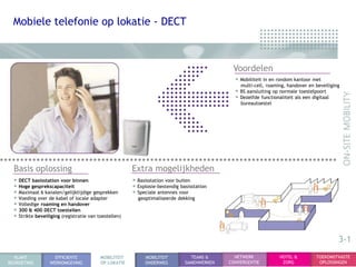 Mobiele telefonie op lokatie - DECT



                                                                                             Voordelen
                                                                                              • Mobiliteit in en rondom kantoor met
                                                                                                multi-cell, roaming, handover en beveiliging
                                                                                              • BS aansluiting op normale toestelpoort
                                                                                              • Dezelfde functionaliteit als een digitaal
                                                                                                bureautoestel




  Basis oplossing                                      Extra mogelijkheden
  • DECT basisstation voor binnen                      • Basisstation voor buiten
  • Hoge gesprekscapaciteit                            • Explosie-bestendig basisstation
  • Maximaal 6 kanalen/gelijktijdige gesprekken        • Speciale antennes voor
  • Voeding over de kabel of locale adapter              geoptimaliseerde dekking
  • Volledige roaming en handover
  • 300 & 400 DECT toestellen
  • Strikte beveiliging (registratie van toestellen)


                                                                                                                                            3-1
  KLANT             EFFICIENTE            MOBILITEIT        MOBILITEIT          TEAMS &       NETWERK             HOTEL &          TOEKOMSTVASTE
BEGROETING        WERKOMGEVING            OP LOKATIE        ONDERWEG          SAMENWERKEN   CONVERGENTIE           ZORG             OPLOSSINGEN
 