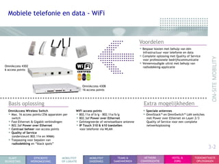 Mobiele telefonie en data - WiFi



                                                                                           Voordelen
                                                                                           • Bespaar kosten met behulp van één
                                                                                             infrastructuur voor telefonie en data
                                                                                           • Complete oplossing met Quality of Service
                                                                                             voor professionele bedrijfscommunicatie
                                                                                           • Vereenvoudigde uitrol met behulp van
OmniAccess 4302                                                                              radiodekking-applicatie
6 access points




                                                    OmniAccess 4308
                                                    16 access points



  Basis oplossing                                                                             Extra mogelijkheden
  OmniAccess Wireless Switch                    WiFi access points                           • Speciale antennes
  • Max. 16 access points/256 apparaten per     • 802.11a of b/g - 802.11a/b/g               • OmniStack™ en OmniSwitch™ LAN switches
    switch                                      • 802.3af Power over Ethernet                   met Power over Ethernet en Layer 2/3
  • Fast Ethernet & Gigabit verbindingen        • Geïntegreerde of verwisselbare antenne        Quality of Service voor een complete
  • 802.3af Power over Ethernet                 • IP Touch 310 & 610 toestellen                 netwerkoplossing
  • Centraal beheer van access points             voor telefonie via WLAN
  • Quality of Service
    (ondersteunt 802.11e en WMM)
  • Toepassing voor bepalen van
    radiodekking en “black spots”
                                                                                                                                             3-2
  KLANT             EFFICIENTE         MOBILITEIT        MOBILITEIT        TEAMS &           NETWERK              HOTEL &            TOEKOMSTVASTE
BEGROETING        WERKOMGEVING         OP LOKATIE        ONDERWEG        SAMENWERKEN       CONVERGENTIE            ZORG               OPLOSSINGEN
 