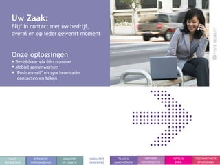 Uw Zaak:
    Blijf in contact met uw bedrijf,
    overal en op ieder gewenst moment


    Onze oplossingen
     Bereikbaar via één nummer
     Mobiel samenwerken
     „Push e-mail‟ en synchronisatie
       contacten en taken




  KLANT        EFFICIENTE   MOBILITEIT   MOBILITEIT     TEAMS &       NETWERK      HOTEL &   TOEKOMSTVASTE
BEGROETING   WERKOMGEVING   OP LOKATIE   ONDERWEG     SAMENWERKEN   CONVERGENTIE    ZORG      OPLOSSINGEN
 