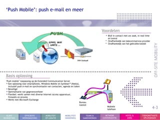 „Push Mobile‟: push e-mail en meer



                                                                                           Voordelen
                                                                                             • Blijf in contact met uw zaak, in real-time
                                                                                                 en overal
                                                                                             •   Onafhankelijk van telecom/service provider
                                                                                             •   Onafhankelijk van het gebruikte toestel




  Basis oplossing
  „Push mobile‟ toepassing op de Extended Communication Server
  • Een oplossing voor smartphones, Windows Mobile en Symbian™ (Nokia),
    inclusief push e-mail en synchronisatie van contacten, agenda en taken
  • Beveiligd
  • Optimalisatie van gegevensverkeer
  • Flexibel: werkt samen met diverse Internet access apparatuur,
    firewalls en proxies
  • Werkt met Microsoft Exchange
                                                                          Bureau
                                                                          toestel
                                                                                                 Mobiele
                                                                                                 telefoon
                                                                                                                                              4-3
  KLANT             EFFICIENTE          MOBILITEIT          MOBILITEIT         TEAMS &       NETWERK              HOTEL &          TOEKOMSTVASTE
BEGROETING        WERKOMGEVING          OP LOKATIE          ONDERWEG         SAMENWERKEN   CONVERGENTIE            ZORG             OPLOSSINGEN
 