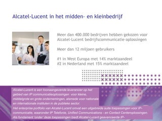 Alcatel-Lucent in het midden– en kleinbedrijf


                              Meer dan 400.000 bedrijven hebben gekozen voor
                              Alcatel-Lucent bedrijfscommunicatie oplossingen

                              Meer dan 12 miljoen gebruikers

                              #1 in West Europa met 14% marktaandeel
                              #2 in Nederland met 15% marktaandeel




Alcatel-Lucent is een toonaangevende leverancier op het
gebied van IP communicatieoplossingen voor kleine,
middelgrote en grote ondernemingen, alsmede voor nationale
en internationale instituten in de publieke sector.
Het enterprise portfolio van Alcatel-Lucent omvat een uitgebreide suite toepassingen voor IP-
communicatie, waaronder IP Telefonie, Unified Communications - en Contact Centeroplossingen.
Als fundament ‘onder’ deze toepassingen biedt Alcatel-Lucent geavanceerde IP-
 
