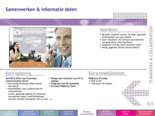 Samenwerken & informatie delen



                                                                                             Voordelen
                                                                                             • Op ieder moment, overal, via ieder apparaat:
                                                                                               onafhankeijk van type toestel
                                                                                             • Geen installatie van software op toestellen
                                                                                               van gebruikers: Web interfaces
                                                                                             • Integratie met Microsoft Outlook© client
                                                                                             • Veilig, gegevens blijven binnen bedrijf




 Basis oplossing                                                                   Extra mogelijkheden
  OmniPCX Office met Extended                  • Veilige web interface voor PC &   PIMphony IP media
  Communication Server                           laptops                           • VoIP via PC
  • Eenvoudig informatie delen binnen          • Integratie met MS Outlook®        • USB-hoorn of headset
    het bedrijf                                • Inclusief PIMphony Team
  • Hulpmiddelen voor commnicatie en
    samenwerken:
    e-mail, gedeelde agenda en contacten,
    documenten delen, bedrijfstelefonie
    functies (unified messaging, click-to-call, …)

                                                                                                                                              5-3
  KLANT             EFFICIENTE          MOBILITEIT          MOBILITEIT         TEAMS &         NETWERK             HOTEL &         TOEKOMSTVASTE
BEGROETING        WERKOMGEVING          OP LOKATIE          ONDERWEG         SAMENWERKEN     CONVERGENTIE           ZORG            OPLOSSINGEN
 
