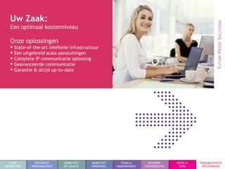 Uw Zaak:
   Een optimaal kostenniveau

   Onze oplossingen
    State-of-the-art telefonie infrastructuur
    Een uitgebreid scala aansluitingen
    Complete IP communicatie oplossing
    Geavanceerde communicatie
    Garantie & altijd up-to-date




  KLANT        EFFICIENTE    MOBILITEIT   MOBILITEIT     TEAMS &       NETWERK      HOTEL &   TOEKOMSTVASTE
BEGROETING   WERKOMGEVING    OP LOKATIE   ONDERWEG     SAMENWERKEN   CONVERGENTIE    ZORG      OPLOSSINGEN
 