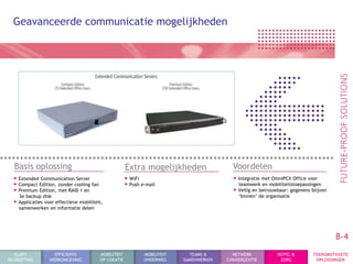 Geavanceerde communicatie mogelijkheden




  Basis oplossing                                      Extra mogelijkheden                  Voordelen
  • Extended Communication Server                      • WiFi                               • Integratie met OmniPCX Office voor
  • Compact Edition, zonder cooling fan                • Push e-mail                          teamwerk en mobiliteitstoepassingen
  • Premium Edition, met RAID 1 en                                                          • Veilig en betrouwbaar: gegevens blijven
    3e backup disk                                                                            „binnen‟ de organisatie
  • Applicaties voor effectieve mobiliteit,
    samenwerken en informatie delen




                                                                                                                                        8-4
  KLANT             EFFICIENTE            MOBILITEIT           MOBILITEIT     TEAMS &       NETWERK            HOTEL &        TOEKOMSTVASTE
BEGROETING        WERKOMGEVING            OP LOKATIE           ONDERWEG     SAMENWERKEN   CONVERGENTIE          ZORG           OPLOSSINGEN
 