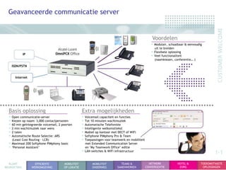 Geavanceerde communicatie server


                                                                                                     Voordelen
                                                                                                    • Modulair, schaalbaar & eenvoudig
                                                                                                      uit te breiden
             IP
                                                                                                    • Flexibele oplossing
                                                                                                    • Veel functionaliteit
                                                                                                      (naamkiezen, conferentie… )

    ISDN/PSTN


      Internet




  Basis oplossing                                   Extra mogelijkheden
  • Open communicatie-server                        • Voicemail capaciteit en functies
  • Kiezen op naam: 3,000 contactpersonen           • Tot 10 minuten wachtmuziek
  • 60 min geïntegreerde voicemail, 2 poorten       • Automatische Telefoniste
  • 2 min wachtmuziek naar wens                     • Intelligente welkomsttekst
  • 2 talen                                         • Mobiel op kantoor met DECT of WiFi
  • Automatische Route Selectie: ARS                • Softphone PIMphony Pro & Team
    (Least Cost Routing – LCR)                      • Toepassingen voor teamwerk en mobiliteit
  • Maximaal 200 Softphone PIMphony basic             met Extended Communication Server
  • „Personal Assistant‟                              en „My Teamwork Office‟ editie
                                                    • LAN switches & WiFi infrastructuur                                                     1-1
  KLANT             EFFICIENTE         MOBILITEIT          MOBILITEIT        TEAMS &               NETWERK             HOTEL &       TOEKOMSTVASTE
BEGROETING        WERKOMGEVING         OP LOKATIE          ONDERWEG        SAMENWERKEN           CONVERGENTIE           ZORG          OPLOSSINGEN
 