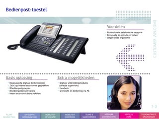 Bedienpost-toestel


                                                                                              Voordelen
                                                                                            • Professionele telefonische receptie
                                                                                            • Eenvoudig in gebruik en beheer
                                                                                            • Uitgekiende ergonomie




  Basis oplossing                                   Extra mogelijkheden
   • Hoogwaardig digitaal bedientoestel             • Digitale uitbreidingsmodules
   • Zicht op interne en externe gesprekken          (directe supervisie)
   • 8 bedienpostgroepen                            • Headsets
   • 8 bedienposten per groep                       • Overzicht en bediening via PC
   • Intern en extern doorschakelen



                                                                                                                                       1-3
  KLANT            EFFICIENTE          MOBILITEIT          MOBILITEIT         TEAMS &       NETWERK            HOTEL &         TOEKOMSTVASTE
BEGROETING       WERKOMGEVING          OP LOKATIE          ONDERWEG         SAMENWERKEN   CONVERGENTIE          ZORG            OPLOSSINGEN
 