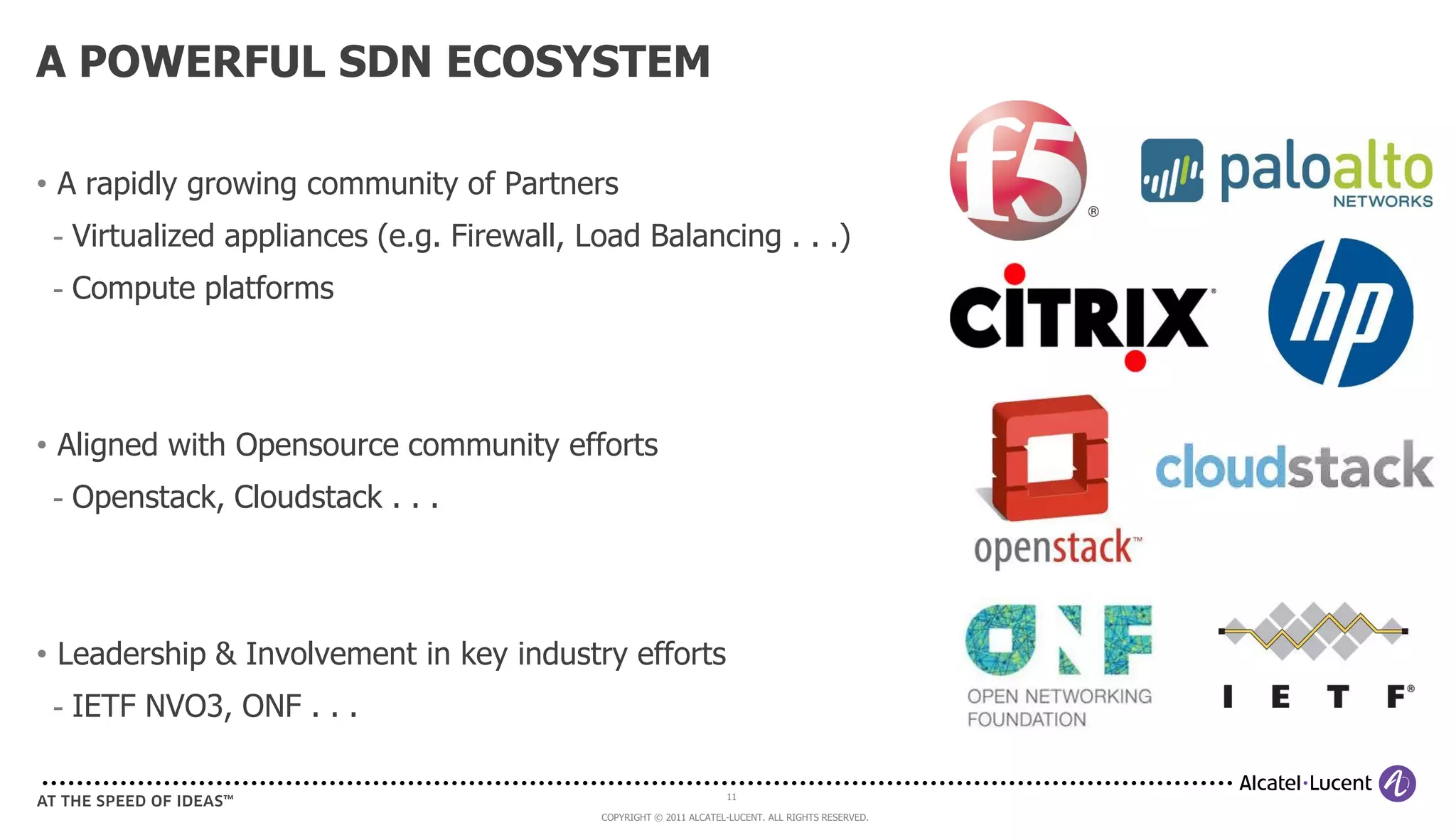 A POWERFUL SDN ECOSYSTEM

• A rapidly growing community of Partners
 - Virtualized appliances (e.g. Firewall, Load Balancing . . .)
 - Compute platforms




• Aligned with Opensource community efforts
 - Openstack, Cloudstack . . .




• Leadership & Involvement in key industry efforts
 - IETF NVO3, ONF . . .

                                                                   11

                                           COPYRIGHT © 2011 ALCATEL-LUCENT. ALL RIGHTS RESERVED.
 