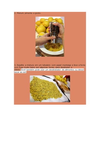 2. Misture pimenta a gosto.
3. Espalhe a mistura em um tabuleiro com papel manteiga e leve a forno
com fogo muito baixo por algumas horas, para desidratar a
casca. Você também pode usar um desidratador de alimentos ou deixar
secar ao sol.
 