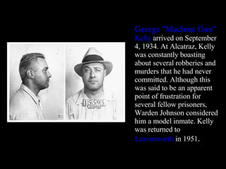 George "Machine Gun"  Kelly  arrived on September 4, 1934. At Alcatraz, Kelly was constantly boasting about several robberies and murders that he had never committed. Although this was said to be an apparent point of frustration for several fellow prisoners, Warden Johnson considered him a model inmate. Kelly was returned to  Leavenworth  in 1951 . 