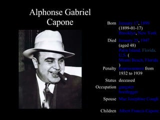 Alphonse Gabriel Capone Born January 17 ,  1899 (1899-01-17) Brooklyn ,  New York Died January 25 ,  1947  (aged 48) Palm Island,  Florida ,  U.S.  ( Miami Beach, Florida ) Penalty Imprisonment  from 1932 to 1939 Status deceased Occupation gangster bootlegger Spouse Mae Josephine Coughlin Children Albert Francis Capone 