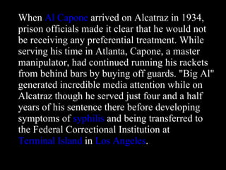 When  Al Capone  arrived on Alcatraz in 1934, prison officials made it clear that he would not be receiving any preferential treatment. While serving his time in Atlanta, Capone, a master manipulator, had continued running his rackets from behind bars by buying off guards. "Big Al" generated incredible media attention while on Alcatraz though he served just four and a half years of his sentence there before developing symptoms of  syphilis  and being transferred to the Federal Correctional Institution at  Terminal Island  in  Los Angeles . 