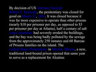 By decision of US  Attorney General   Robert F. Kennedy , the penitentiary was closed for good on  March 21 ,  1963 . It was closed because it was far more expensive to operate than other prisons (nearly $10 per prisoner per day, as opposed to $3 per prisoner per day at Atlanta), half a century of salt  water saturation  had severely eroded the buildings, and the bay was being badly polluted by the sewage from the approximately 250 inmates and 60 Bureau of Prisons families on the island. The  United States Penitentiary  in  Marion, Illinois , a new, traditional land-bound prison opened that same year to serve as a replacement for Alcatraz . 