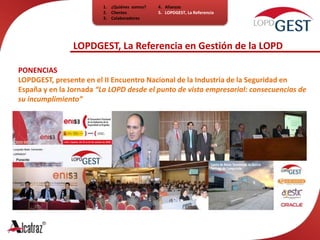 ¿Quiénes  somos?ClientesColaboradores4.   Alianzas5.   LOPDGEST, La ReferenciaLOPDGEST, La Referencia en Gestión de la LOPDPONENCIAsLOPDGEST, presente en el II Encuentro Nacional de la Industria de la Seguridad en España y en la Jornada “La LOPD desde el punto de vista empresarial: consecuencias de su incumplimiento”