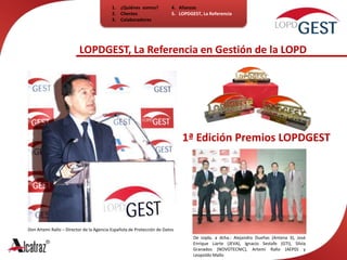 ¿Quiénes  somos?ClientesColaboradores4.   Alianzas5.   LOPDGEST, La ReferenciaLOPDGEST, La Referencia en Gestión de la LOPD1ª Edición Premios LOPDGESTDon Artemi Rallo – Director de la Agencia Española de Protección de DatosDe izqda. a dcha.: Alejandro Dueñas (Antena 3), José Enrique Liarte (JEVA), Ignacio Sestafe (GTI), Silvia Granados (NOVOTECNIC), Artemi Rallo (AEPD) y Leopoldo Mallo