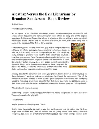 Alcatraz Versus the Evil Librarians by
Brandon Sanderson - Book Review
By Paul Stotts

You're being brainwashed.

No, not by me. I'm not that clever and devious, nor do I possess the evil gene necessary for such
a task (which disqualifies me from running for public office. Or being one of the pageant
parents on Toddlers and Tiaras). My talents lie elsewhere. Like my ability to write completely
meaningless asides. Like this one. It's not much of a talent, I'll admit, but it beats being able to
name all the episodes of Star Trek in thirty seconds.

So back to my point. The one about your gray matter being laundered in
a Maytag on infinite auto-cycle. See, everything you've been taught in
your life, is a lie. A big, Pinocchio nose-growing lie. Part of a conspiracy,
really, to keep us ignorant. There was this dude, a really cool cat, lived a
long time ago, name of Plato. Plato wrote about people tied up in a cave
who could only see shadows projected on the cave wall in front of them.
It's what they call an allegory; these cave people weren't seeing the true
nature of things. Just a shadowy representation. Same thing with the
movie The Matrix. Seems the Wachowski brothers knew this Plato
dude, and thus, had no problem with ripping off his ideas.

Anyway, back to this conspiracy that keeps you ignorant. Seems there's a powerful group out
there that doesn't want you to know certain things. No, it's not the government. Take off the
tin foil hat; we don't all need to move out to a gated compound in Idaho and start stockpiling
weapons. This group is way more powerful than that; these guys make the politicians quake in
their seven hundred dollar loafers and tailored power suits. So what group am I talking about?

Why, the Death-Eaters, of course.

Just kidding; I couldn't resist pulling your Dumbledore. Really, this group is far worse than those
Voldemort groupies. So who is it?

The Librarians.

Alright, you can stop laughing now; I'll wait.

Really, giggle hysterically, as much as you like, but I promise you, no matter how hard you
laugh, your buttocks won't fall off. Besides I'm not joking about there being a Librarian
conspiracy. See, these are evil Librarians I'm talking about. Now I know calling a librarian evil is
 