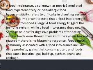 A food intolerance, also known as non-IgE mediated
food hypersensitivity or non-allergic food
hypersensitivity, refers to difficulty in digesting certain
foods. It is important to note that a food intolerance is
different from food allergy. A food allergy triggers the
immune system, while a food intolerance does not.
Some people suffer digestive problems after eating
certain foods even though their immune system has not
reacted – there is no histamine response. Foods most
commonly associated with a food intolerance include
dairy products, grains that contain gluten, and foods
that cause intestinal gas buildup, such as beans and
cabbage.
 