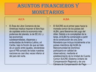 ASUNTOS FINANCIEROS Y
                MONETARIOS
             ALCA                                           ALBA

•   El Área de Libre Comercio de las          •   El SUCRE es el primer paso hacia la
    Américas implica imponer el libre flujo       moneda común de los países del
    de capitales entre la economía más            ALBA, para liberarnos del yugo del
    poderosa del planeta, la de EE.UU. y          dólar. Debido a la complejidad de la
    las economías                                 tarea, el ALBA ha comenzado a partir
    subdesarrolladas, dispersas y                 de la construcción de una Zona
    endeudadas de América Latina y el             Monetaria que incluya inicialmente a los
    Caribe, bajo la ficción de que se trata       países miembros del ALBA (la
    de un pacto entre iguales, obviándose         Mancomunidad de Dominica
    que el PIB sumado de todas nuestras           participaría en calidad de
    naciones es casi diez veces inferior al       observadora), mediante el
    del país del norte.                           establecimiento de la Unidad de Cuenta
                                                  Común SUCRE (Sistema Unitario de
                                                  Compensación Regional) y de una
                                                  Cámara de Compensación de Pago
 