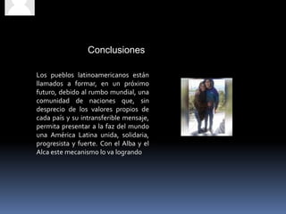 Conclusiones
Los pueblos latinoamericanos están
llamados a formar, en un próximo
futuro, debido al rumbo mundial, una
comunidad de naciones que, sin
desprecio de los valores propios de
cada país y su intransferible mensaje,
permita presentar a la faz del mundo
una América Latina unida, solidaria,
progresista y fuerte. Con el Alba y el
Alca este mecanismo lo va logrando
 