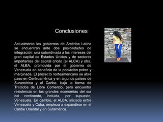 Conclusiones
Actualmente los gobiernos de América Latina
se encuentran ante dos posibilidades de
integración: una subordinada a los intereses del
gran capital de Estados Unidos y de sectores
importantes del capital criollo (el ALCA) y otra,
el ALBA, promovida por el gobierno de
Venezuela en beneficio de la población pobre y
marginada. El proyecto norteamericano se abre
paso en Centroamérica y en algunos países de
Suramérica y el Caribe, bajo la forma de
Tratados de Libre Comercio, pero encuentra
resistencia en las grandes economías del sur
del continente, incluida, por supuesto,
Venezuela. En cambio, el ALBA, iniciada entre
Venezuela y Cuba, empieza a expandirse en el
Caribe Oriental y en Suramérica.
 