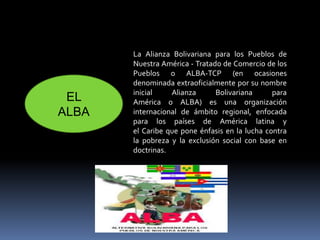 La Alianza Bolivariana para los Pueblos de
Nuestra América - Tratado de Comercio de los
Pueblos o ALBA-TCP (en ocasiones
denominada extraoficialmente por su nombre
inicial Alianza Bolivariana para
América o ALBA) es una organización
internacional de ámbito regional, enfocada
para los países de América latina y
el Caribe que pone énfasis en la lucha contra
la pobreza y la exclusión social con base en
doctrinas.
EL
ALBA
 