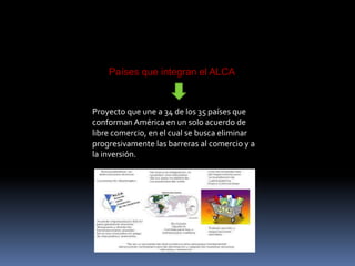 Países que integran el ALCA
Proyecto que une a 34 de los 35 países que
conforman América en un solo acuerdo de
libre comercio, en el cual se busca eliminar
progresivamente las barreras al comercio y a
la inversión.
 
