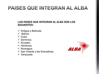LOS PAISES QUE INTEGRAN AL ALBA SON LOS
SIGUIENTES:
 Antigua y Barbuda.
 Bolivia.
 Cuba.
 Dominica.
 Ecuador.
 Honduras.
 Nicaragua.
 San Vicente y las Granadinas.
 Venezuela.
 