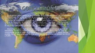 En América Latina desde la consolidación de su independencia y la constitución
de Repúblicas, ha tenido siempre la vocación de formar un esquema de
Integración, es a partir de los años 70 que en América se van constituyendo
esquemas de Integración como es el caso del Pacto Andino ahora Comunidad
Andina de Naciones, el CARICOM, MERCOSUR y el Tratado de Libre Comercio
de América del Norte, donde los resultados si son satisfactorios, reflejo de ello es
el creciente intercambio comercial que existe entre sus miembros.
Ahora hay un nuevo reto el de constituir un área de libre comercio en todo el
hemisferio, donde los miembros deberán ser regímenes democráticos, pero la
controversia surge al tratar de acelerar un proyecto complejo en el menor tiempo
posible. De allí que surge una división entre las posiciones de los países del ALCA
y ALBA..
 