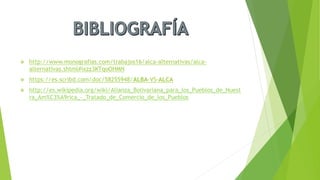  http://www.monografias.com/trabajos16/alca-alternativas/alca-
alternativas.shtml#ixzz3KTqoOHMN
 https://es.scribd.com/doc/58255948/ALBA-VS-ALCA
 http://es.wikipedia.org/wiki/Alianza_Bolivariana_para_los_Pueblos_de_Nuest
ra_Am%C3%A9rica_-_Tratado_de_Comercio_de_los_Pueblos
 
