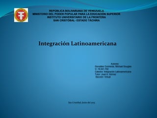 Integración Latinoamericana
Autores:
González Contreras, Michael Douglas
V- 19.541.702
Cátedra: Integración Latinoamericana
Tutor: José A. Gómez
Sección: Virtual
San Cristóbal, Junio del 2015
 