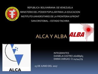 REPUBLICA BOLIVARIANA DEVENEZUELA
MINISTERIO DEL PODER POPULAR PARA LA EDUCACION
INSTITUTO UNIVERSITARIO DE LA FRONTERA IUFRONT
SAN CRISTOBAL – ESTADOTACHIRA
INTEGRANTES
DANIELA CASTRO 26068965
EMMAVARGAS CI.24744779
ALCA Y ALBA
25 DE JUNIO DEL 2017
 