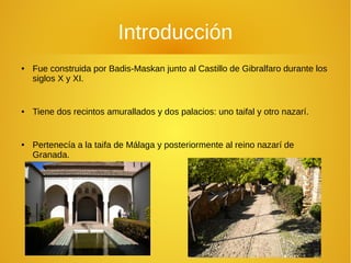 Introducción
● Fue construida por Badis-Maskan junto al Castillo de Gibralfaro durante los
siglos X y XI.
● Tiene dos recintos amurallados y dos palacios: uno taifal y otro nazarí.
● Pertenecía a la taifa de Málaga y posteriormente al reino nazarí de
Granada.
 