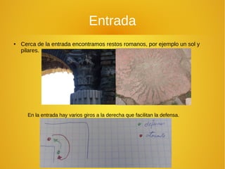 Entrada
● Cerca de la entrada encontramos restos romanos, por ejemplo un sol y
pilares.
En la entrada hay varios giros a la derecha que facilitan la defensa.
 